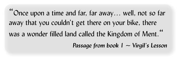 “Once upon a time and far, far away… well, not so far away that you couldn’t get there on your bike, there was a wonder filled land called the Kingdom of Ment.“     Passage from book 1 ~ Virgil’s Lesson  “Once upon a time and far, far away… well, not so far away that you couldn’t get there on your bike, there was a wonder filled land called the Kingdom of Ment.“     Passage from book 1 ~ Virgil’s Lesson